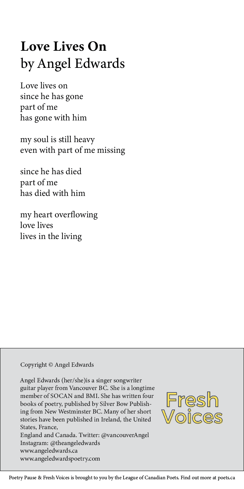 Love Lives On By Angel Edwards Love lives on since he has gone part of me has gone with him my soul is still heavy even with part of me missing since he has died part of me has died with him my heart overflowing love lives lives in the living Bio: Angel Edwards (her/she)is a singer songwriter guitar player from Vancouver BC She is a longtime member of SOCAN and BMI She has written four books of poetry, published by Silver Bow Publishing from New Westminster BC Many of her short stories have been published in Ireland,the United States, France, England and Canada http://www.twitter.com/vancouverAngel http://www.instagram.com/theangeledwards www.angeledwards.ca www.angeledwardspoetry.com
