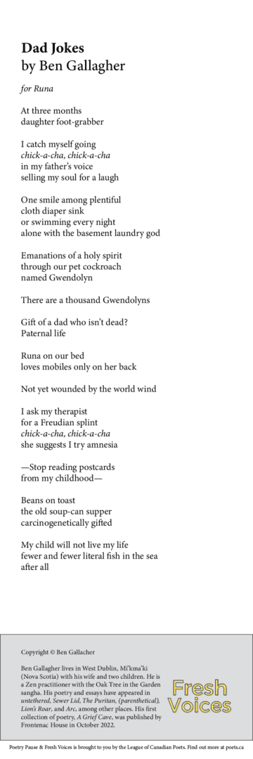 Dad Jokes - for Runa By Ben Gallagher At three months daughter foot-grabber I catch myself going chick-a-cha, chick-a-cha in my father’s voice selling my soul for a laugh One smile among plentiful cloth diaper sink or swimming every night alone with the basement laundry god Emanations of a holy spirit through our pet cockroach named Gwendolyn There are a thousand Gwendolyns Gift of a dad who isn’t dead? Paternal life Runa on our bed loves mobiles only on her back Not yet wounded by the world wind I ask my therapist for a Freudian splint chick-a-cha, chick-a-cha she suggests I try amnesia —Stop reading postcards from my childhood— Beans on toast the old soup-can supper carcinogenetically gifted My child will not live my life fewer and fewer literal fish in the sea after all Ben Gallagher lives in West Dublin, Mi'kma'ki (Nova Scotia) with his wife and two children. He is a Zen practitioner with the Oak Tree in the Garden sangha. His poetry and essays have appeared in untethered, Sewer Lid, The Puritan, (parenthetical), Lion's Roar, and Arc, among other places. His first collection of poetry, A Grief Cave, was published by Frontenac House in October 2022. 