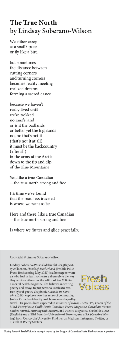 The True North by Lindsay Soberano-Wilson We either creep at a snail’s pace or fly like a bird but sometimes the distance between cutting corners and turning corners becomes reality meeting realized dreams forming a sacred dance because we haven’t really lived until we’ve trekked no man’s land or is it the badlands or better yet the highlands no, no that’s not it (that’s not it at all) it must be the backcountry (after all) in the arms of the Arctic down to the tip and dip of the Blue Mountains Yes, like a true Canadian —the true north strong and free It’s time we’ve found that the road less traveled is where we want to be Here and there, like a true Canadian —the true north strong and free Is where we flutter and glide peacefully. BIO Lindsay Soberano-Wilson’s debut full-length poetry collection, Hoods of Motherhood (Prolific Pulse Press, forthcoming May 2023) is a homage to women who had to learn to nurture themselves the way they nurture others. As the editor of Put It To Rest, a mental health magazine, she believes in writing poetry and essays to put personal stories to rest. Her hybrid poetry chapbook, Casa de mi Corazón (2020), explores how her sense of community, Jewish Canadian identity, and home was shaped by travel. Her poems have appeared in Embrace of Dawn, Poetry 365, Fevers of the Mind, PoetryPause, Quills Erotic Canadian Poetry Magazine, Canadian Woman Studies Journal, Running with Scissors, and Poetica Magazine. She holds a MA (English) and a BEd from the University of Toronto, and a BA (Creative Writing) from Concordia University. Find her on Medium, Instagram, Twitter, or TikTok at Poetry Matters.