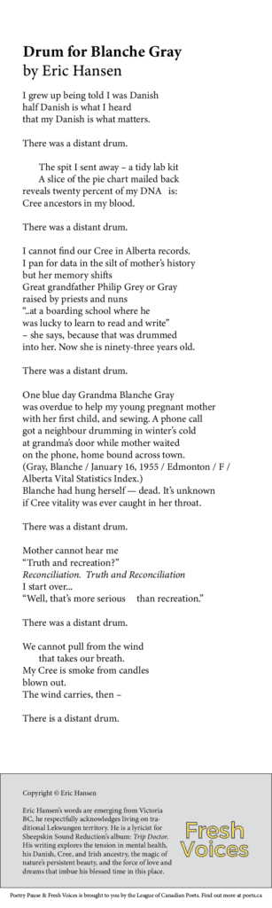 Drum for Blanche Gray By Eric Hansen I grew up being told I was Danish half Danish is what I heard that my Danish is what matters. There was a distant drum. The spit I sent away – a tidy lab kit A slice of the pie chart mailed back reveals twenty percent of my DNA is: Cree ancestors in my blood. There was a distant drum. I cannot find our Cree in Alberta records. I pan for data in the silt of mother’s history but her memory shifts Great grandfather Philip Grey or Gray raised by priests and nuns “..at a boarding school where he was lucky to learn to read and write” – she says, because that was drummed into her. Now she is ninety-three years old. There was a distant drum. One blue day Grandma Blanche Gray was overdue to help my young pregnant mother with her first child, and sewing. A phone call got a neighbour drumming in winter’s cold at grandma’s door while mother waited on the phone, home bound across town. (Gray, Blanche / January 16, 1955 / Edmonton / F / Alberta Vital Statistics Index.) Blanche had hung herself — dead. It’s unknown if Cree vitality was ever caught in her throat. There was a distant drum. Mother cannot hear me “Truth and recreation?” Reconciliation. Truth and Reconciliation I start over… “Well, that’s more serious than recreation.” There was a distant drum. We cannot pull from the wind that takes our breath. My Cree is smoke from candles blown out. The wind carries, then – There is a distant drum. Bio Eric Hansen’s words are emerging from Victoria BC, he respectfully acknowledges living on traditional Lekwungen territory. He is a lyricist for Sheepskin Sound Reduction’s album: Trip Doctor. His writing explores the tension in mental health, his Danish, Cree, and Irish ancestry, the magic of nature's persistent beauty, and the force of love and dreams that imbue his blessed time in this place.