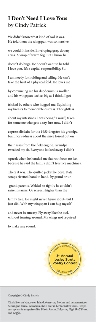 I Don’t Need I Love Yous We didn’t know what kind of owl it was. He told them the wingspan was so massive we could fit inside. Enveloping gray, downy arms. A wrap of warm fog. But I know he doesn’t do hugs. He doesn’t want to be told I love you. It’s a capital responsibility. So, I am needy for holding and telling. He can’t take the hurt of a physical fold. He loves me by convincing me his duodenum is swollen and his wingspan isn’t as big as I think. I got tricked by others who hugged me. Squishing my breasts to memorable distress. Thoughtless about my intestines. I was being “a miss”, taken for someone who gets a say. Just now, I didn’t express disdain for the 1953 dragster his grandpa built nor sadness about the mice tossed out on their asses from the field engine. Grandpa tweaked my tit. Everyone looked away. I didn’t squeak when he handed me flat root beer, no ice, because he said the family didn’t trust ice machines. There it was. The quilted jacket he bore. Data scraps rivetted hand to hand, by grand or un -grand parents. Welded so tightly he couldn’t raise his arms. Or screech higher than the family tree. He might never figure it out- but I just did. With my wingspan I can hug myself and never be uneasy. Fly away like the owl, without turning around. My wings not required to make any sound.