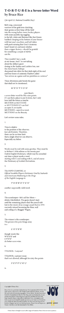 Poem title: T-O-R-T-U-R-E is a Seven-letter Word
Poet: Bruce Rice
Poem: (for April 13, National Scrabble Day)

Bell-rung, concussed
warriors of the grid-iron clutching
their groins as they limp off the field
into the wrong locker room; hockey players
with noses jauntily zig-zagging
to the left, white and flattened like that frozen
haddock sleeping at the bottom of your freezer
with last year’s zucchini; and bull riders
with parts missing that Grey’s Anatomy
hasn’t heard of, and more stitches
than a zipper factory—should be grateful
for something a couple of Advils
can fix.

They wouldn’t last a week
at our house. And I ‘m not talking
about the slithery guest
dozing in the Snakes and Ladders box, nor
the chess board, bishops
sharpened into shivs for that dark night of the soul
and four hours of catatonia Flaubert called
“too serious as a game and too pointless as a science.”

These diversions pale beside the game
that shall not be mentioned.

		M3 E1 N1 T1 I1 O1 N1

						now there’s
a seven-letter word for fifty-nine points
if I can find a place to put it down, but I only
have half the letters so maybe
MUTTON or MUTTONS
or MUTTONED if I can find
an open D, or maybe
MUTTONY—sure it’s a word.
MUTTONY on the Bounty.

Let’s review some rules.

1.

Time is relative
to the position of the observer.
Just ask Einstein. Therefore,
there can be no time limit
that a single observer can observe.
Especially my father.

2.

Words must be real with some gravitas. They must be
in Webster’s 1936 edition or the twenty-part
Oxford English Dictionary, which may be consulted
any time a player needs a word
starting with U and ending with X, and of course
the Dictionary of Scottish Derivations. 

3.

The OSPD-USAWDEL or
Official Scrabble Players Dictionary Used by Sackards
and Americans Wallowing in the Dregs
of the English Language is

		V4 E1 R1 B3 O1 T1 E1 N1

another supposedly valid word. 

4.

The scorekeeper—let’s call her Mom—
drinks Glenfiddich. The game doesn’t start
until the remaining players find the pencil stub
lost in the weave of an orange carpet that in 1974
narrowly missed becoming the floor, wall
and ceiling of a Shaggin’ Wagon.

5.

The winner is the scorekeeper.
The person who puts things away
is a 

		L1 O1 S1 E1 R1

though words like
W4E1A1K5 and
L1I1N1K5
do better score-wise.

6.

TYLENOL  3 anyone?

TYLENOL: a proper noun 
that’s not allowed, although for sixty-five points

		S1 E1 P3 P3 U1 K5 U1 

is.
End of poem. 
Credits and bio: Copyright © Bruce Rice
Bruce Rice is a previous Saskatchewan Poet Laureate (2019-2021). His most recent collection is The Vivian Poems (Radiant Press), on the life and work of street photographer, Vivian Maier. He has been shortlisted for Saskatchewan Book of the Year, and received poem of year awards from both Grain Magazine and The Malahat Review (P.K. Page Award). Bruce writes about individual lives, community and how we are transformed by landscape even as we leave our footprints on it. While he takes himself seriously, the fifty trout he keeps in his brother’s dugout say he’s not fooling anyone. Bruce lives in Regina on Treaty 4 territory and the homeland of the Métis.