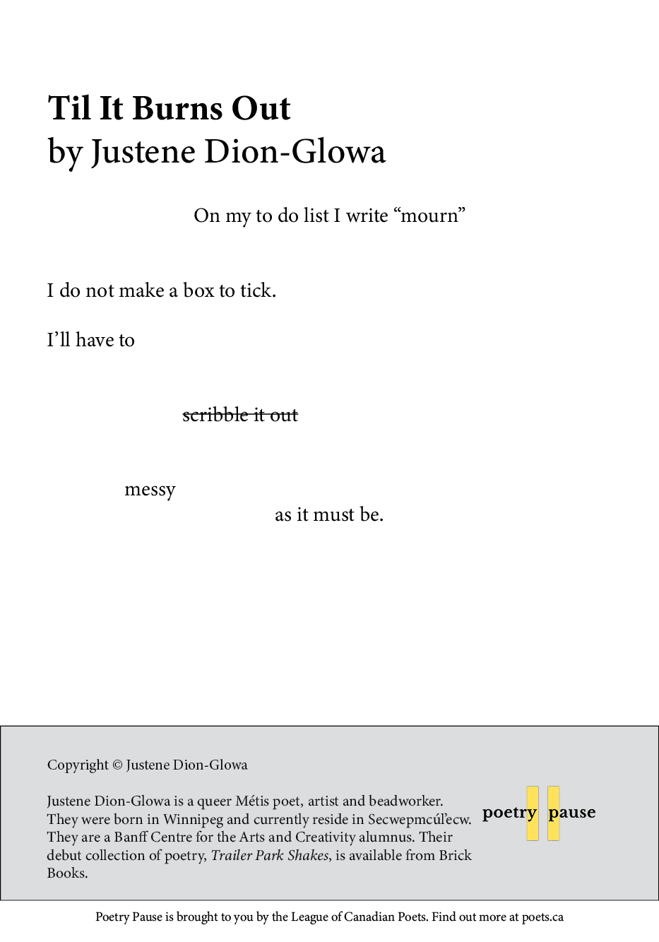 Poem title: Til It Burns Out
Poet name: Justene Dion-Glowa
Poem: On my to do list I write “mourn”


I do not make a box to tick.

I’ll have to


				scribble it out


		  messy
as it must be.
End of poem.
Credits and bio: Copyright © Justene Dion-Glowa
Justene Dion-Glowa is a queer Métis poet, artist and beadworker. They were born in Winnipeg and currently reside in Secwepmcúl’ecw. They are a Banff Centre for the Arts and Creativity alumnus. Their debut collection of poetry, Trailer Park Shakes, is available from Brick Books.