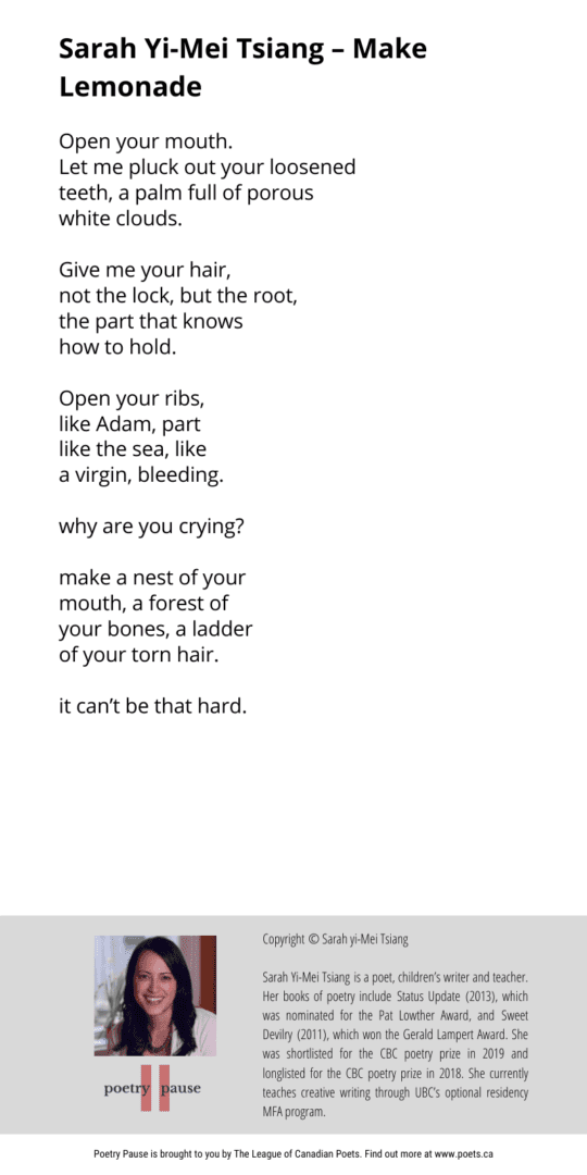 Poem author: Sarah yi-Mei Tsang Poem title: Make Lemonade Poem: Open your mouth. Let me pluck out your loosened teeth, a palm full of porous white clouds. Give me your hair, not the lock, but the root, the part that knows how to hold. Open your ribs, like Adam, part like the sea, like a virgin, bleeding. why are you crying? make a nest of your mouth, a forest of your bones, a ladder of your torn hair. it can’t be that hard. End of Poem. Copyright © Sarah yi-Mei Tsiang Sarah Yi-Mei Tsiang is a poet, children’s writer and teacher. Her books of poetry include Status Update (2013), which was nominated for the Pat Lowther Award, and Sweet Devilry (2011), which won the Gerald Lampert Award. She was shortlisted for the CBC poetry prize in 2019 and longlisted for the CBC poetry prize in 2018. She currently teaches creative writing through UBC’s optional residency MFA program.