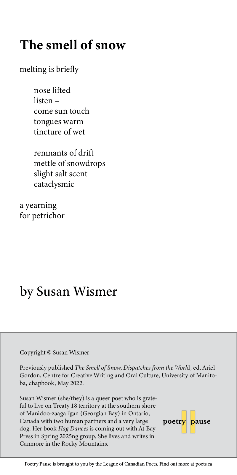 Poem title: The smell of snow
Poet name: Susan Wismer
Poem: melting is briefly

	nose lifted
	listen –
	come sun touch 
	tongues warm
	tincture of wet

	remnants of drift
	mettle of snowdrops 
	slight salt scent 
	cataclysmic 
 
a yearning 
for petrichor
End of poem.
Credits and bio: Copyright © Susan Wismer
Previously published The Smell of Snow, Dispatches from the World, ed. Ariel Gordon, Centre for Creative Writing and Oral Culture, University of Manitoba, chapbook, May 2022.

Susan Wismer (she/they) is a queer poet who is grateful to live on Treaty 18 territory at the southern shore of Manidoo-zaaga i’gan (Georgian Bay) in Ontario, Canada with two human partners and a very large dog. Her book Hag Dances is coming out with At Bay Press in Spring 2025ng group. She lives and writes in Canmore in the Rocky Mountains.