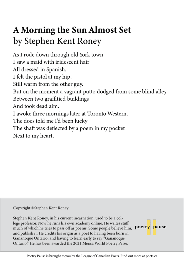 Poet name: Stephen Kent Roney Poem title: A Morning the Sun Almost Set Poem: As I rode down through old York town I saw a maid with iridescent hair All dressed in Spanish. I felt the pistol at my hip, Still warm from the other guy. But on the moment a vagrant putto dodged from some blind alley Between two graffitied buildings And took dead aim. I awoke three mornings later at Toronto Western. The docs told me I’d been lucky The shaft was deflected by a poem in my pocket Next to my heart. End of poem.  Credits and bio: Copyright ©Stephen Kent Roney Stephen Kent Roney, in his current incarnation, used to be a college professor. Now he runs his own academy online. He writes stuff, much of which he tries to pass off as poems. Some people believe him, and publish it. He credits his origin as a poet to having been born in Gananoque Ontario, and having to learn early to say “Gananoque Ontario.” He has been awarded the 2021 Mensa World Poetry Prize.