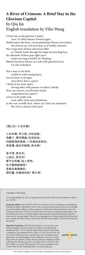 Poem title: A River of Crimson: A Brief Stay in the Glorious Capital Poet name: by Qiu Jin  Translated from Chinese by Yilin Wang Poem: A brief stay in the glorious Capital;         soon, it’s Mid-Autumn Festival again. Sheltering by the fence, chrysanthemums bloom everywhere,         the autumn air cool and clear, as if freshly cleansed. War songs from all four directions falter         as I finally break through the siege of encircling foes; the aftertaste of these past eight years         makes me long wistfully for Zhejiang. Bitterly forced to behave as a wife with painted brows,         I’m full of disdain!  Not a man in the flesh,         unable to walk among them; but my heart is stronger,         more fierce than a man’s! I think of my inner spirit,         stirring often with passion on others’ behalf. How can narrow, uncultivated minds         comprehend my nature? A hero at the path’s end         must suffer trials and tribulations. In the vast, worldly dust, where can I find my soulmate?         My robe is stained with tears! End of poem.  Credits and Bio: Copyright © Yilin Wang Previously published in The Los Angeles Review of Books China Channel website on February 12, 2021. About the Author: Qiu Jin (1875–1907) was a Chinese writer, revolutionary, and feminist. Defying the gender expectations of her time, she grew up learning martial arts, sword-fighting, and horseback riding, and also acquired a traditional scholarly education. Later, she connected with other activists of China’s feminist movement, studied abroad in Japan, and returned home to join a revolution against the oppressive imperial Qing dynasty government and for women’s rights. When the uprising against the Qing dynasty that Qiu Jin took part in failed, she died a martyr and became the best-known figure of China’s early feminist movement. About the Translator: Yilin Wang (she/they) is a writer, poet, and Chinese-English translator living on unceded Coast Salish lands (Richmond, BC).  Her writing has appeared in Clarkesworld, Fantasy Magazine, The Malahat Review, Grain, CV2, The Toronto Star, The Tyee, Words Without Borders, and elsewhere. Her translations have appeared or are forthcoming in Poetry Magazine, Guernica, Asymptote, LA Review of Books’ China Channel, Samovar, Pathlight, and the anthology The Way Spring Arrives and Other Stories (Tor.com). She has an MFA in Creative Writing from UBC and is a graduate of the Clarion West Writers Workshop 2021. www.yilinwang.com