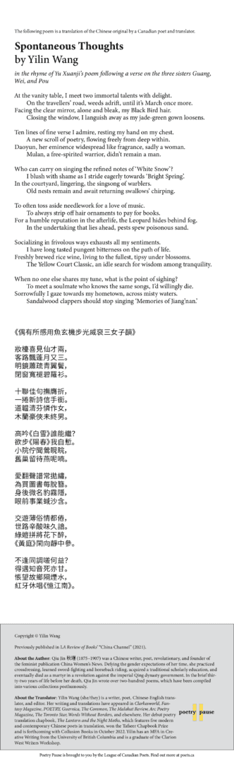 Poem name: Spontaneous Thoughts Poet name: Yilin Wang Poem:  in the rhyme of Yu Xuanji’s poem following a verse on the three sisters Guang, Wei, and Pou  At the vanity table, I meet two immortal talents with delight.         On the travellers’ road, weeds adrift, until it’s March once more. Facing the clear mirror, alone and bleak, my Black Bird hair.         Closing the window, I languish away as my jade-green gown loosens.  Ten lines of fine verse I admire, resting my hand on my chest.         A new scroll of poetry, flowing freely from deep within. Daoyun, her eminence widespread like fragrance, sadly a woman.         Mulan, a free-spirited warrior, didn’t remain a man.  Who can carry on singing the refined notes of ‘White Snow’?         I blush with shame as I stride eagerly towards ‘Bright Spring’. In the courtyard, lingering, the singsong of warblers.         Old nests remain and await returning swallows’ chirping.  To often toss aside needlework for a love of music.         To always strip off hair ornaments to pay for books. For a humble reputation in the afterlife, the Leopard hides behind fog.         In the undertaking that lies ahead, pests spew poisonous sand.  Socializing in frivolous ways exhausts all my sentiments.         I have long tasted pungent bitterness on the path of life. Freshly brewed rice wine, living to the fullest, tipsy under blossoms.         The Yellow Court Classic, an idle search for wisdom among tranquility.  When no one else shares my tune, what is the point of sighing?         To meet a soulmate who knows the same songs, I’d willingly die. Sorrowfully I gaze towards my hometown, across misty waters.         Sandalwood clappers should stop singing ‘Memories of Jiang’nan.’ End of poem.  Credits and bio: Copyright © Yilin Wang  Previously published in LA Review of Books’ “China Channel” (2021).   About the Author: Qiu Jin Çïèª (1875–1907) was a Chinese writer, poet, revolutionary, and founder of the feminist publication China Women’s News. Defying the gender expectations of her time, she practiced crossdressing, learned sword-fighting and horseback riding, acquired a traditional scholarly education, and eventually died as a martyr in a revolution against the imperial Qing dynasty government. In the brief thirty-two years of life before her death, Qiu Jin wrote over two-hundred poems, which have been compiled into various collections posthumously.  About the Translator: Yilin Wang (she/they) is a writer, poet, Chinese-English translator, and editor. Her writing and translations have appeared in Clarkesworld, Fantasy Magazine, POETRY, Guernica, The Common, The Malahat Review, Arc Poetry Magazine, The Toronto Star, Words Without Borders, and elsewhere. Her debut poetry translation chapbook, The Lantern and the Night Moths, which features five modern and contemporary Chinese poets in translation, won the Tafseer Chapbook Prize and is forthcoming with Collusion Books in October 2022. Yilin has an MFA in Creative Writing from the University of British Columbia and is a graduate of the Clarion West Writers Workshop.