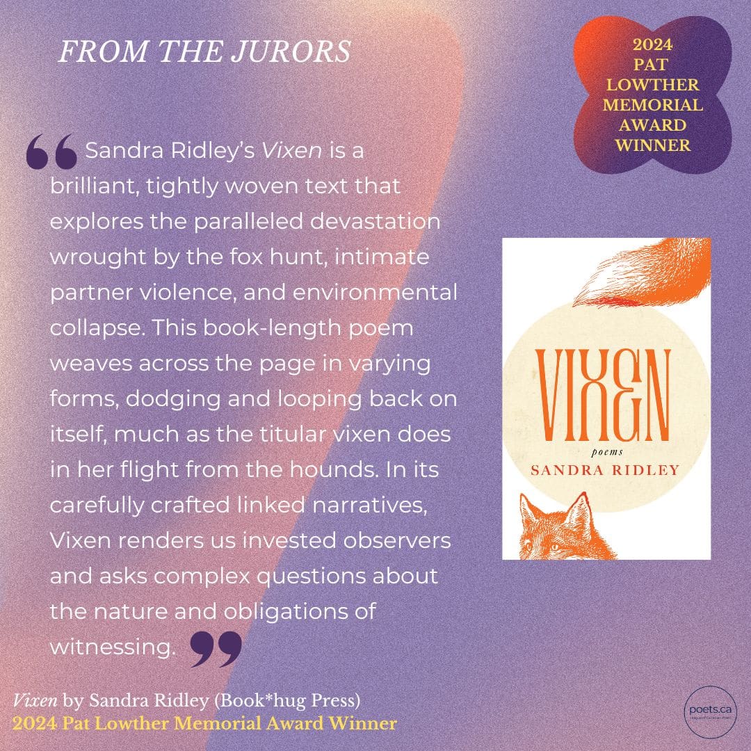 Sandra Ridley’s Vixen is a brilliant, tightly woven text that explores the paralleled devastation wrought by the fox hunt, intimate partner violence, and environmental collapse. This book-length poem weaves across the page in varying forms, dodging and looping back on itself, much as the titular vixen does in her flight from the hounds. In its carefully crafted linked narratives, Vixen renders us invested observers and asks complex questions about the nature of obligations of witnessing.