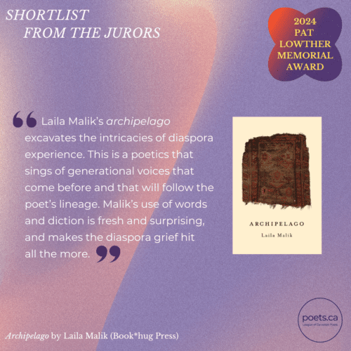 Laila Malik’s archipelago excavates the intricacies of diaspora experience. This is a poetics that sings of generational voices that come before and that will follow the poet’s lineage. Malik’s use of words and diction is fresh and surprising, and makes the diaspora grief hit all the more.