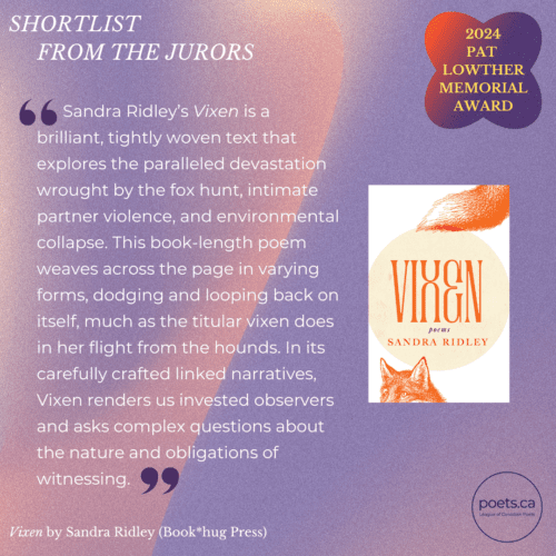 Sandra Ridley’s Vixen is a brilliant, tightly woven text that explores the paralleled devastation wrought by the fox hunt, intimate partner violence, and environmental collapse. This book-length poem weaves across the page in varying forms, dodging and looping back on itself, much as the titular vixen does in her flight from the hounds. In its carefully crafted linked narratives, Vixen renders us invested observers and asks complex questions about the nature and obligations of witnessing.