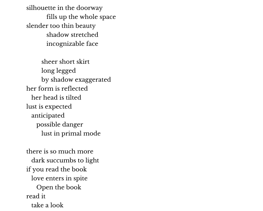 silhouette in the doorway
            fills up the whole space
slender too thin beauty
            shadow stretched
            incognizable face

         sheer short skirt
         long legged
         by shadow exaggerated 
her form is reflected
   her head is tilted
lust is expected
   anticipated
      possible danger
         lust in primal mode

there is so much more
   dark succumbs to light
if you read the book
   love enters in spite
      Open the book
read it 
   take a look
