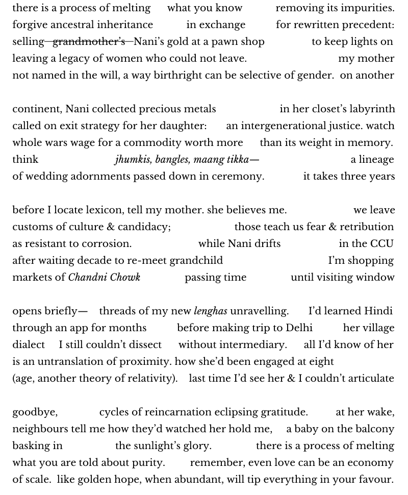 there is a process of melting      what you know            removing its impurities.
forgive ancestral inheritance            in exchange           for rewritten precedent:
selling   grandmother’s   Nani’s gold at a pawn shop                 to keep lights on
leaving a legacy of women who could not leave.                                 my mother
not named in the will, a way birthright can be selective of gender.  on another

continent, Nani collected precious metals                       in her closet’s labyrinth
called on exit strategy for her daughter:       an intergenerational justice. watch
whole wars wage for a commodity worth more      than its weight in memory.
think                            jhumkis, bangles, maang tikka—                                 a lineage
of wedding adornments passed down in ceremony.              it takes three years

before I locate lexicon, tell my mother. she believes me.                        we leave
customs of culture & candidacy;                       those teach us fear & retribution
as resistant to corrosion.                        while Nani drifts                     in the CCU
after waiting decade to re-meet grandchild                                      I’m shopping
markets of Chandni Chowk                passing time                until visiting window

opens briefly—    threads of my new lenghas unravelling.       I’d learned Hindi
through an app for months           before making trip to Delhi           her village
dialect     I still couldn’t dissect      without intermediary.      all I’d know of her
is an untranslation of proximity. how she’d been engaged at eight
(age, another theory of relativity).    last time I’d see her & I couldn’t articulate

goodbye,               cycles of reincarnation eclipsing gratitude.          at her wake,
neighbours tell me how they’d watched her hold me,     a baby on the balcony
basking in                   the sunlight’s glory.                there is a process of melting
what you are told about purity.         remember, even love can be an economy
of scale.  like golden hope, when abundant, will tip everything in your favour.