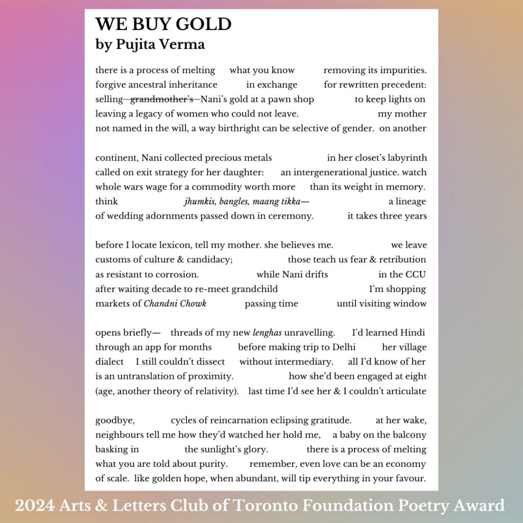 there is a process of melting what you know removing its impurities. forgive ancestral inheritance in exchange for rewritten precedent: selling grandmother’s Nani’s gold at a pawn shop to keep lights on leaving a legacy of women who could not leave. my mother not named in the will, a way birthright can be selective of gender. on another continent, Nani collected precious metals in her closet’s labyrinth called on exit strategy for her daughter: an intergenerational justice. watch whole wars wage for a commodity worth more than its weight in memory. think jhumkis, bangles, maang tikka— a lineage of wedding adornments passed down in ceremony. it takes three years before I locate lexicon, tell my mother. she believes me. we leave customs of culture & candidacy; those teach us fear & retribution as resistant to corrosion. while Nani drifts in the CCU after waiting decade to re-meet grandchild I’m shopping markets of Chandni Chowk passing time until visiting window opens briefly— threads of my new lenghas unravelling. I’d learned Hindi through an app for months before making trip to Delhi her village dialect I still couldn’t dissect without intermediary. all I’d know of her is an untranslation of proximity. how she’d been engaged at eight (age, another theory of relativity). last time I’d see her & I couldn’t articulate goodbye, cycles of reincarnation eclipsing gratitude. at her wake, neighbours tell me how they’d watched her hold me, a baby on the balcony basking in the sunlight’s glory. there is a process of melting what you are told about purity. remember, even love can be an economy of scale. like golden hope, when abundant, will tip everything in your favour.