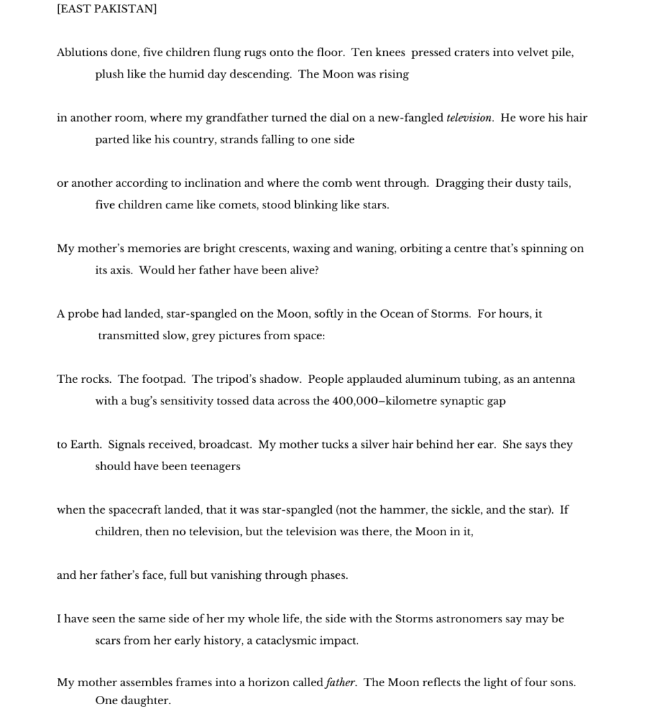 [East Pakistan] 

Ablutions done, five children flung rugs onto the floor.  Ten knees  pressed craters into velvet pile,
             plush like the humid day descending.  The Moon was rising 
 
in another room, where my grandfather turned the dial on a new-fangled television.  He wore his hair
             parted like his country, strands falling to one side 
 
or another according to inclination and where the comb went through.  Dragging their dusty tails, 
             five children came like comets, stood blinking like stars.  
 
My mother’s memories are bright crescents, waxing and waning, orbiting a centre that’s spinning on 
             its axis.  Would her father have been alive?  
 
A probe had landed, star-spangled on the Moon, softly in the Ocean of Storms.  For hours, it
              transmitted slow, grey pictures from space: 
 
The rocks.  The footpad.  The tripod’s shadow.  People applauded aluminum tubing, as an antenna 
             with a bug’s sensitivity tossed data across the 400,000–kilometre synaptic gap 
 
to Earth.  Signals received, broadcast.  My mother tucks a silver hair behind her ear.  She says they 
             should have been teenagers 
 
when the spacecraft landed, that it was star-spangled (not the hammer, the sickle, and the star).  If 
             children, then no television, but the television was there, the Moon in it, 
 
and her father’s face, full but vanishing through phases. 
 
I have seen the same side of her my whole life, the side with the Storms astronomers say may be 
             scars from her early history, a cataclysmic impact.   
 
My mother assembles frames into a horizon called father.  The Moon reflects the light of four sons. 
             One daughter. 