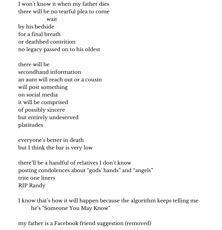 I won’t know it when my father dies
there will be no tearful plea to come
                    wait
by his bedside
for a final breath
or deathbed contrition
no legacy passed on to his oldest

there will be
secondhand information
an aunt will reach out or a cousin
will post something
on social media
it will be comprised
of possibly sincere
but entirely undeserved
platitudes

everyone’s better in death
but I think the bar is very low

there’ll be a handful of relatives I don’t know
posting condolences about “gods' hands” and “angels”
trite one liners
RIP Randy

I know that’s how it will happen because the algorithm keeps telling me   
         he’s "Someone You May Know"

my father is a Facebook friend suggestion (removed)