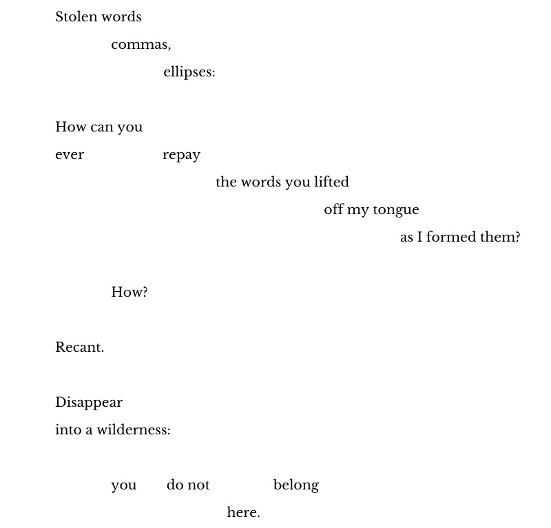 Stolen words  
               commas, 
                             ellipses:  
 
How can you  
ever                     repay 
                                           the words you lifted 
                                                                        off my tongue 
as I formed them? 
 
               How? 
 
Recant. 
 
Disappear 
into a wilderness: 
 
               you        do not                 belong 
                                              here.  
