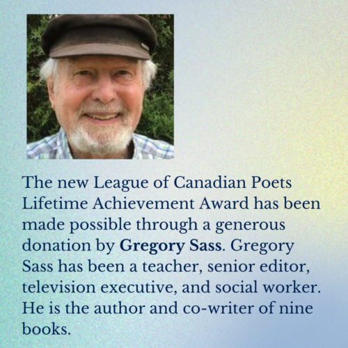 Headshot of Gregory Sass. The new League of Canadian Poets Lifetime Achievement Award has been made possible through a generous donation by Gregory Sass. Gregory Sass has been a teacher, senior editor, television executive, and social worker. He is the author and co-writer of nine books.