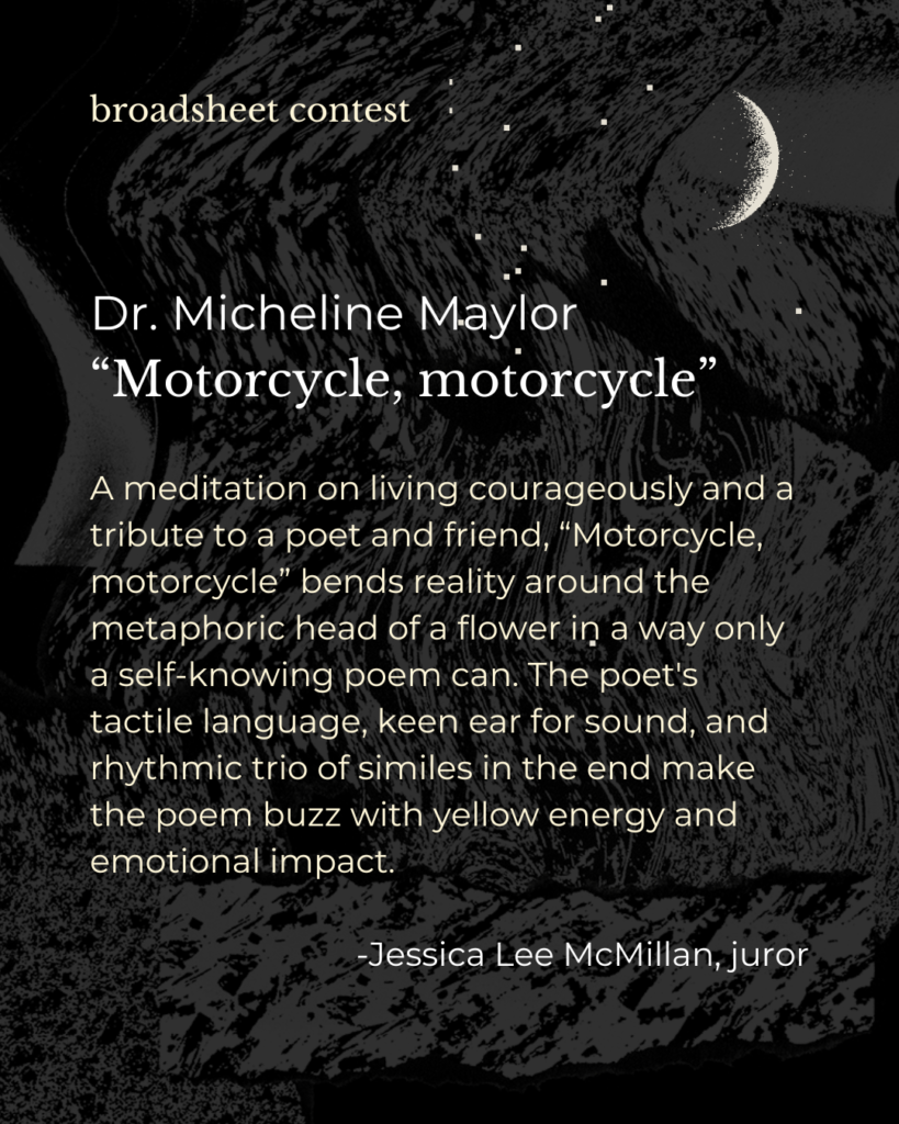 A meditation on living courageously and a tribute to a poet and friend, “Motorcycle, motorcycle” bends reality around the metaphoric head of a flower in a way only a self-knowing poem can. The poet's tactile language, keen ear for sound, and rhythmic trio of similes in the end make the poem buzz with yellow energy and emotional impact. - Jessica Lee McMillan, juror