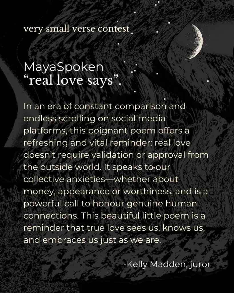 In an era of constant comparison and endless scrolling on social media platforms, this poignant poem offers a refreshing and vital reminder: real love doesn’t require validation or approval from the outside world. It speaks to our collective anxieties—whether about money, appearance or worthiness, and is a powerful call to honour genuine human connections. This beautiful little poem is a reminder that true love sees us, knows us, and embraces us just as we are.

-Kelly Madden, juror