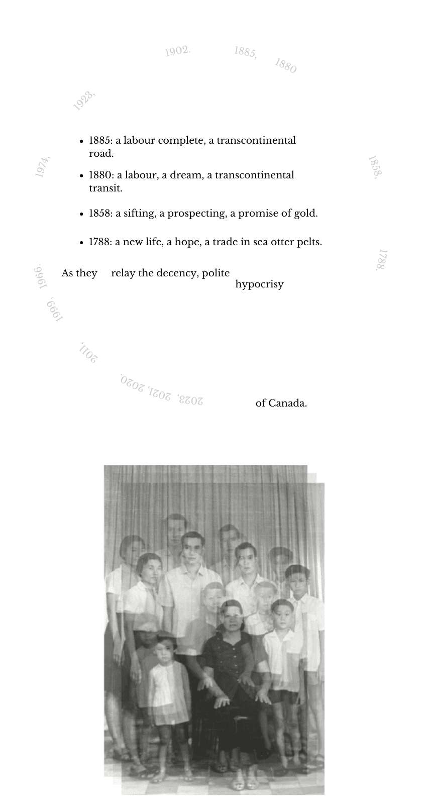 1885: a labour complete, a transcontinental road. 1880: a labour, a dream, a transcontinental transit. 1858: a sifting, a prospecting, a promise of gold. 1788: a new life, a hope, a trade in sea otter pelts. As they relay the decency, polite hypocrisy of Canada. After the text of the poem is finished, a greyscale image of a multigenerational Asian family is superimposed on itself so as to appear blurred and ghostly.