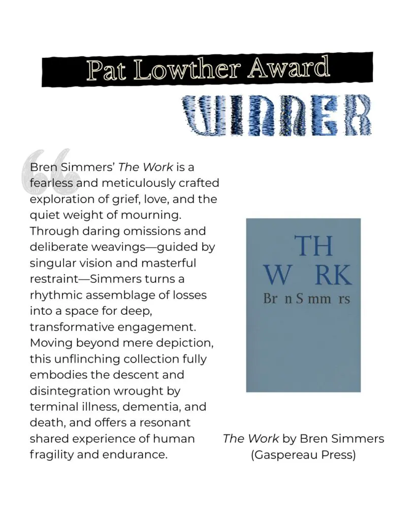Lowther Winner comments Bren Simmers’ The Work is a fearless and meticulously crafted exploration of grief, love, and the quiet weight of mourning. Through daring omissions and deliberate weavings—guided by singular vision and masterful restraint—Simmers turns a rhythmic assemblage of losses into a space for deep, transformative engagement. Moving beyond mere depiction, this unflinching collection fully embodies the descent and disintegration wrought by terminal illness, dementia, and death, and offers a resonant shared experience of human fragility and endurance.