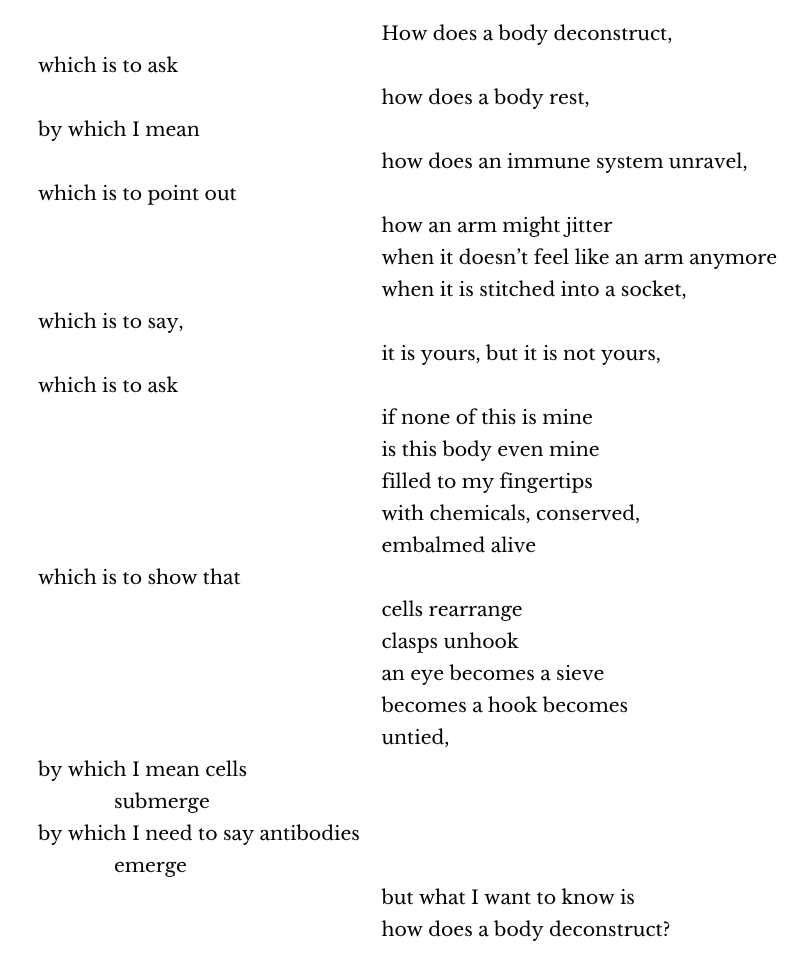 How does a body deconstruct,
which is to ask
how does a body rest,
by which I mean
how does an immune system unravel,
which is to point out
how an arm might jitter
when it doesn’t feel like an arm anymore
when it is stitched into a socket,
which is to say,
it is yours, but it is not yours,
which is to ask
if none of this is mine 
is this body even mine 
filled to my fingertips 
with chemicals, conserved, 
embalmed alive 
which is to show that
cells rearrange
clasps unhook 
an eye becomes a sieve 
becomes a hook becomes 
untied,
by which I mean cells 
submerge
by which I need to say antibodies 
emerge
but what I want to know is
how does a body deconstruct?

