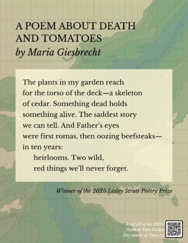 A POEM ABOUT DEATH AND TOMATOES by Maria Giesbrecht The plants in my garden reach for the torso of the deck—a skeleton of cedar. Something dead holds something alive. The saddest story we can tell. And Father’s eyes were first romas, then oozing beefsteaks— in ten years: heirlooms. Two wild, red things we’ll never forget.