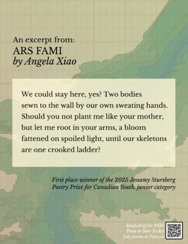 Excerpt from Ars Fami by Angela Xiao We could stay here, yes? Two bodies sewn to the wall by our own sweating hands. Should you not plant me like your mother, but let me root in your arms, a bloom fattened on spoiled light, until our skeletons are one crooked ladder?