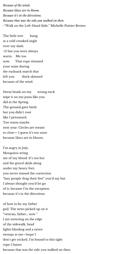 father god
Because of the wind.
Because lilacs are in bloom.
Because it’s in the directions.
Because that was the side you walked on then.
-“Walk on the Left-Hand Side,” Michelle Poirier Brown
The little tree hung
at a cold crooked angle
over my dash.
-11 but you were always
warm. Me too
now. That rope rimmed
your waist during
the rucksack march that
left you thick-skinned
because of the wind.
Sweat beads on my wrung neck
wipe it on my jeans like you
did in the Spring.
The ground gave birth
but you didn’t root
like I presumed.
Too warm maybe
next year. Circles are meant
to close— I guess it’s too soon
because lilacs are in bloom.
I’m angry in July.
Mosquitos wring
me of my blood. It’s too hot
and the gravel skids along
under my heavy feet;
you never missed the correction
“lazy people drag their feet” you’d say but
I always thought you’d let go
of it, because I’m the exception
because it’s in the directions
of how to be my father
god. The news picked up on it
“veteran, father… now ”
I am teetering on the edge
of the sidewalk, head
lights blinding and a raven
swoops at me—hope I
don’t get tricked. I’m bound to this tight
rope I fasten
because that was the side you walked on then.
