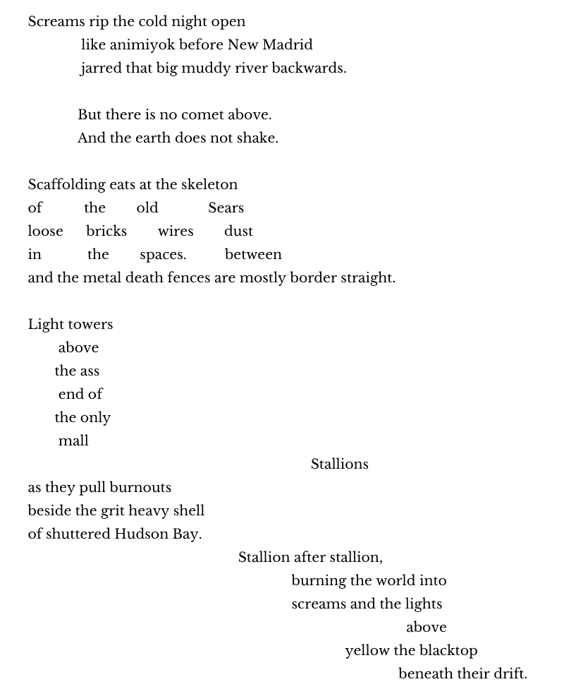 Screams rip the cold night open
              like animiyok before New Madrid
              jarred that big muddy river backwards.

             But there is no comet above.
             And the earth does not shake.

Scaffolding eats at the skeleton
of           the        old             Sears
loose      bricks        wires        dust
in            the        spaces.          between
and the metal death fences are mostly border straight.                                     

Light towers 
        above
       the ass
        end of
       the only
        mall
                                                                          Stallions
as they pull burnouts 
beside the grit heavy shell                                                     
of shuttered Hudson Bay. 
                                                       Stallion after stallion, 
                                                                     burning the world into
                                                                     screams and the lights
                                                                                                   above
                                                                                   yellow the blacktop 
                                                                                                 beneath their drift.
